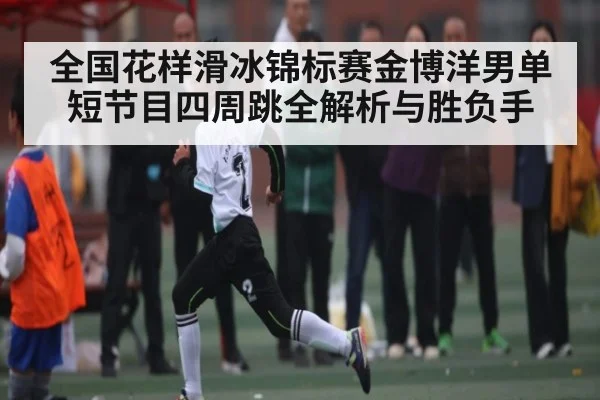 全国花样滑冰锦标赛金博洋男单短节目四周跳全解析与胜负手 | c7c7.app