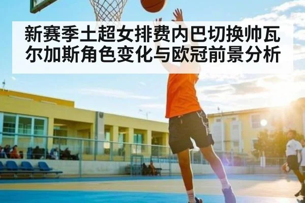 新赛季土超女排费内巴切换帅瓦尔加斯角色变化与欧冠前景分析 | c7c7.app